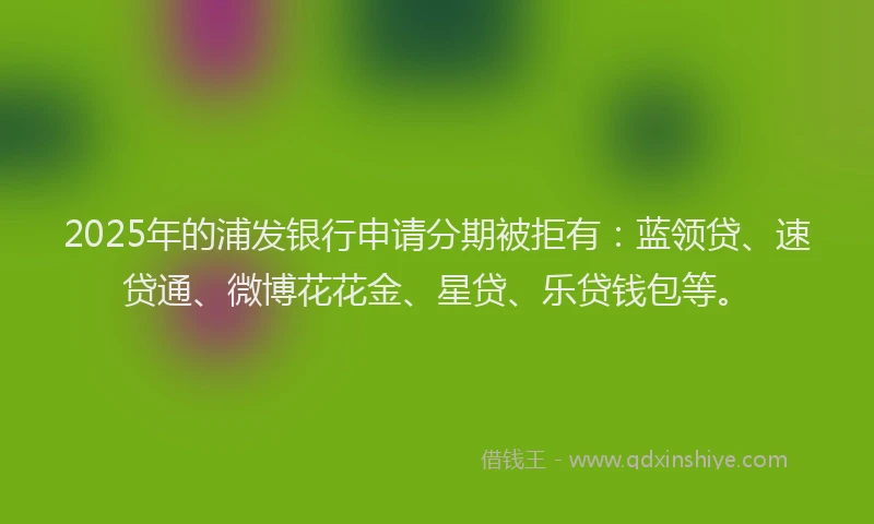 2025年的浦发银行申请分期被拒有：蓝领贷、速贷通、微博花花金、星贷、乐贷钱包等。
