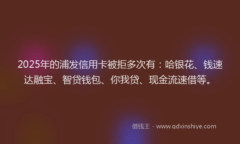 2025年的浦发信用卡被拒多次有：哈银花、钱速达融宝、智贷钱包、你我贷、现金流速借等。