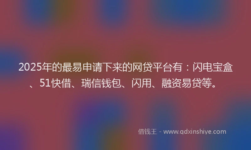2025年的最易申请下来的网贷平台有：闪电宝盒、51快借、瑞信钱包、闪用、融资易贷等。