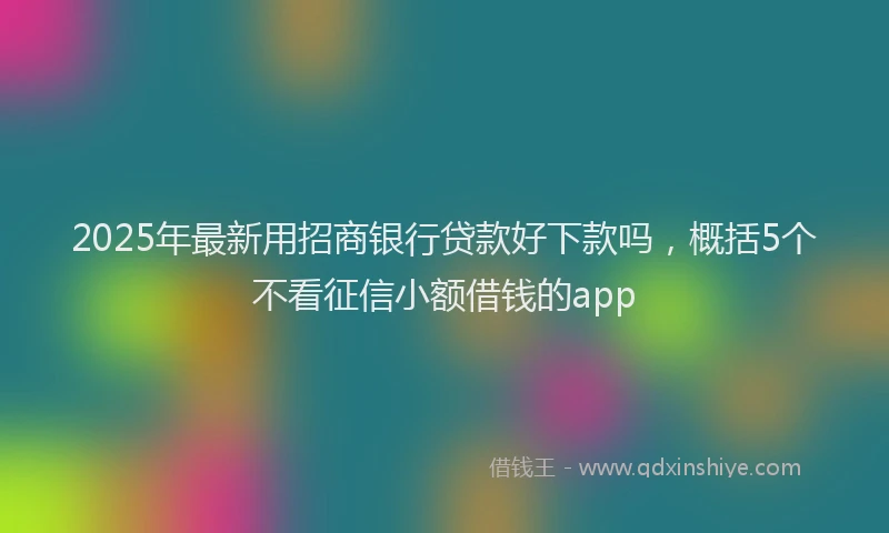 2025年最新用招商银行贷款好下款吗，概括5个不看征信小额借钱的app
