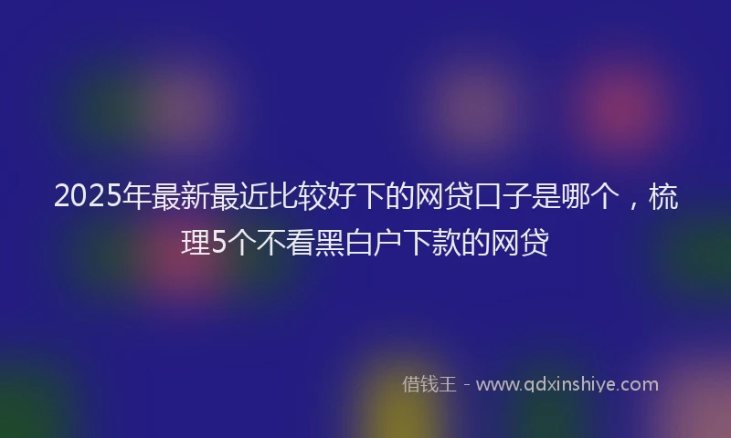 2025年最新最近比较好下的网贷口子是哪个，梳理5个不看黑白户下款的网贷