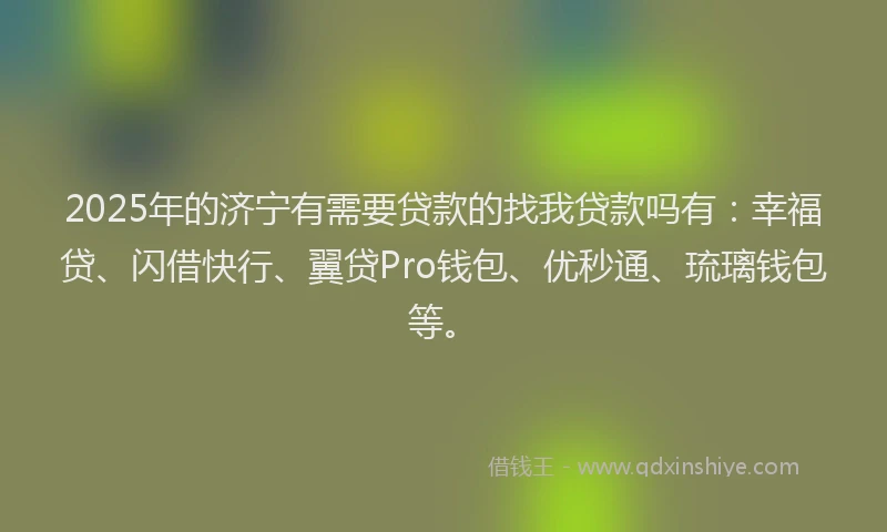 2025年的济宁有需要贷款的找我贷款吗有：幸福贷、闪借快行、翼贷Pro钱包、优秒通、琉璃钱包等。