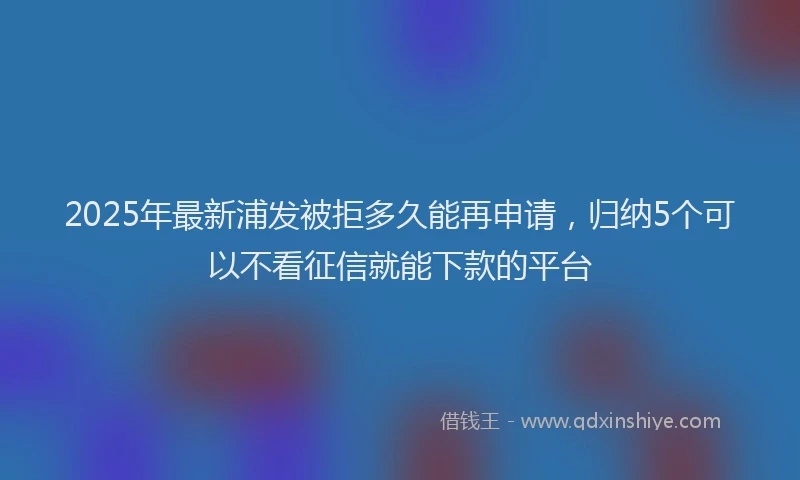 2025年最新浦发被拒多久能再申请，归纳5个可以不看征信就能下款的平台