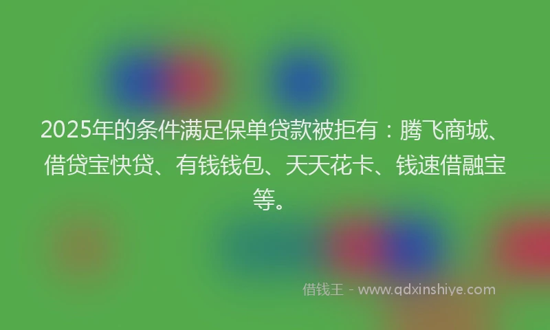 2025年的条件满足保单贷款被拒有：腾飞商城、借贷宝快贷、有钱钱包、天天花卡、钱速借融宝等。