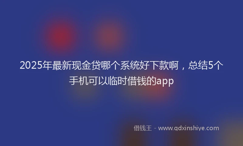 2025年最新现金贷哪个系统好下款啊，总结5个手机可以临时借钱的app