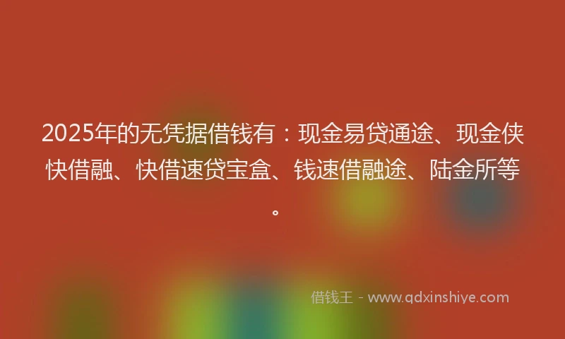 2025年的无凭据借钱有：现金易贷通途、现金侠快借融、快借速贷宝盒、钱速借融途、陆金所等。