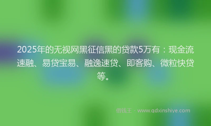 2025年的无视网黑征信黑的贷款5万有：现金流速融、易贷宝易、融逸速贷、即客购、微粒快贷等。