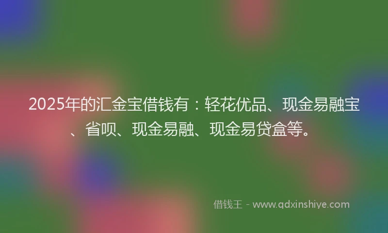 2025年的汇金宝借钱有：轻花优品、现金易融宝、省呗、现金易融、现金易贷盒等。