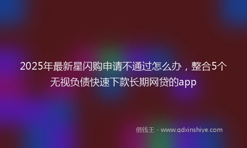 2025年最新星闪购申请不通过怎么办，整合5个无视负债快速下款长期网贷的app