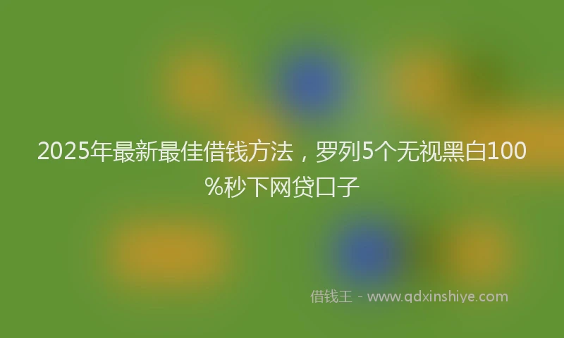 2025年最新最佳借钱方法，罗列5个无视黑白100%秒下网贷口子