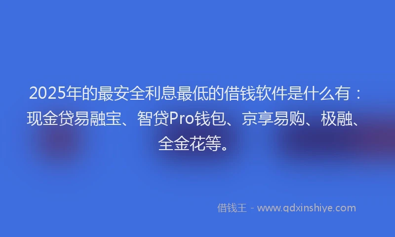 2025年的最安全利息最低的借钱软件是什么有：现金贷易融宝、智贷Pro钱包、京享易购、极融、全金花等。