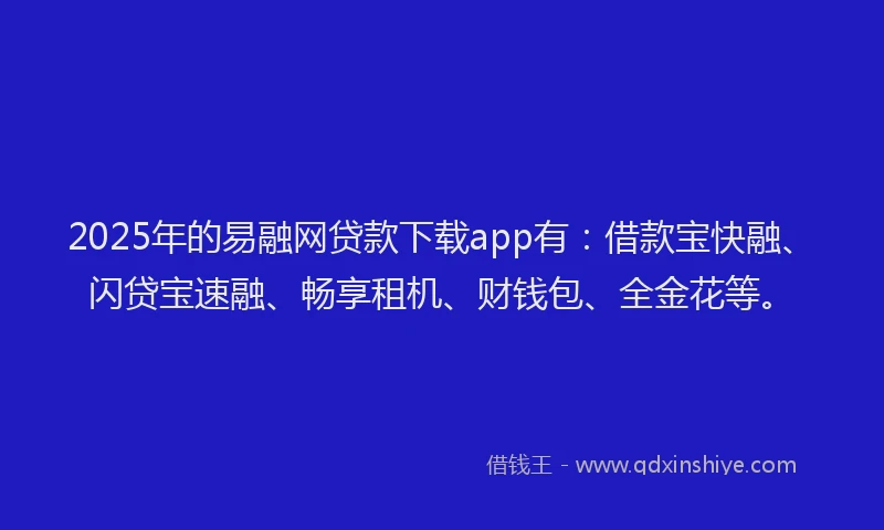 2025年的易融网贷款下载app有：借款宝快融、闪贷宝速融、畅享租机、财钱包、全金花等。