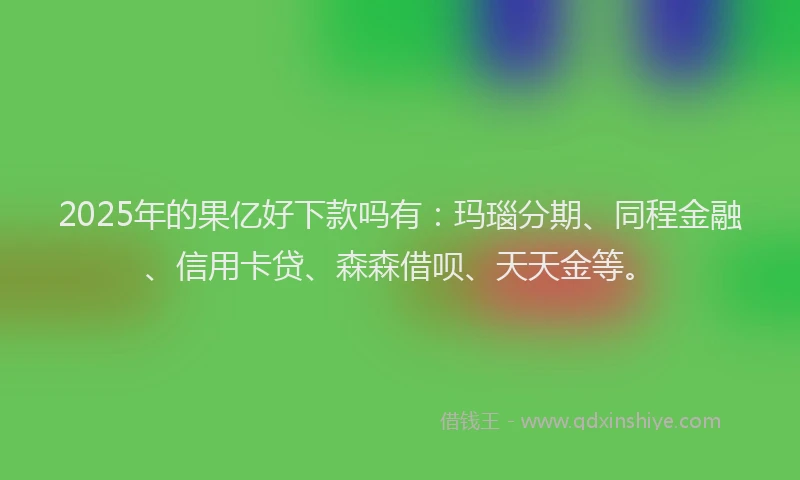 2025年的果亿好下款吗有：玛瑙分期、同程金融、信用卡贷、森森借呗、天天金等。