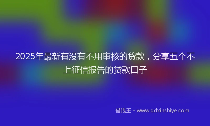 2025年最新有没有不用审核的贷款，分享五个不上征信报告的贷款口子