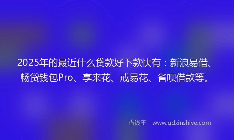 2025年的最近什么贷款好下款快有：新浪易借、畅贷钱包Pro、享来花、戒易花、省呗借款等。