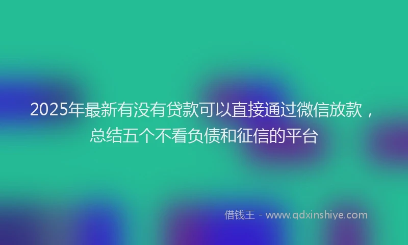 2025年最新有没有贷款可以直接通过微信放款，总结五个不看负债和征信的平台