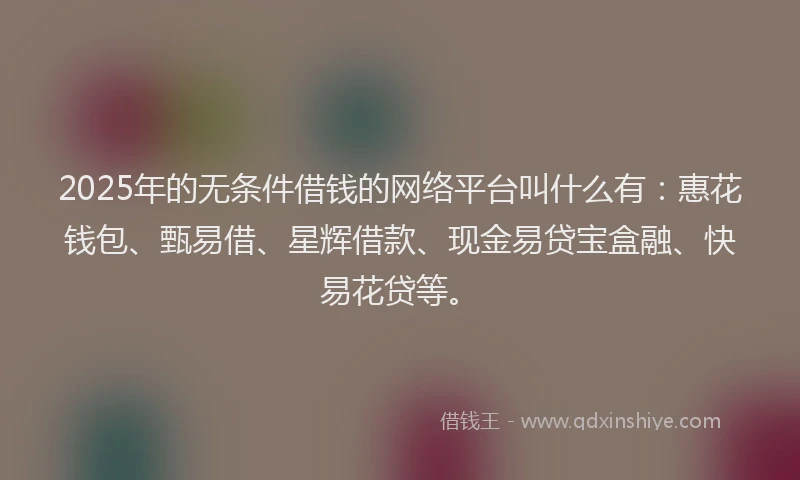2025年的无条件借钱的网络平台叫什么有：惠花钱包、甄易借、星辉借款、现金易贷宝盒融、快易花贷等。