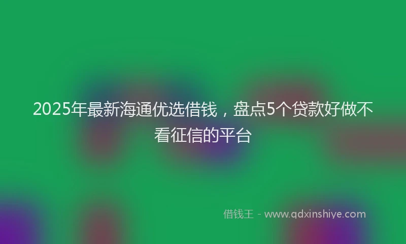 2025年最新海通优选借钱，盘点5个贷款好做不看征信的平台