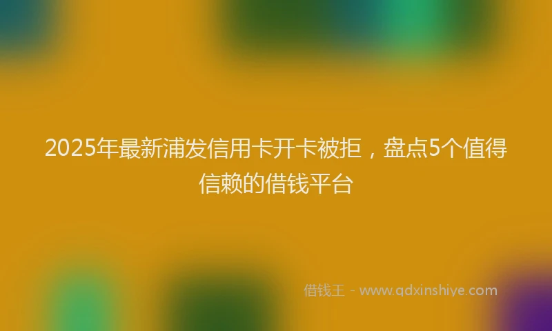 2025年最新浦发信用卡开卡被拒，盘点5个值得信赖的借钱平台