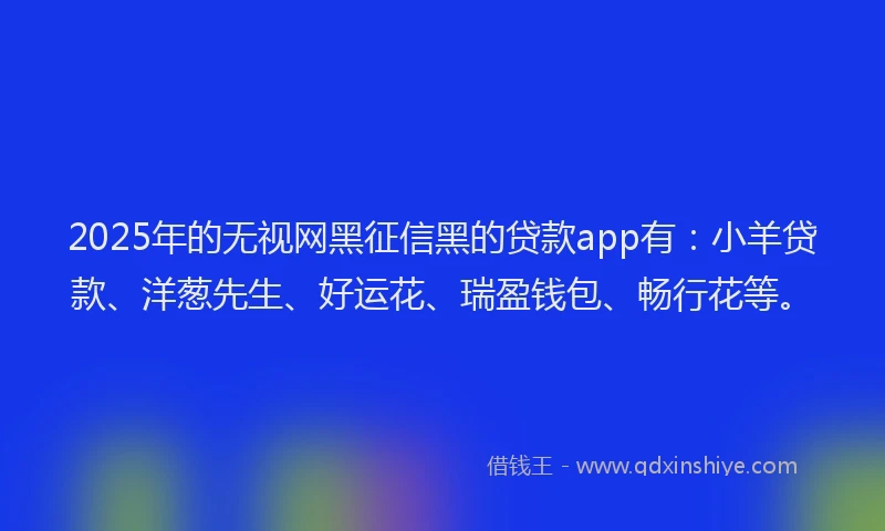 2025年的无视网黑征信黑的贷款app有：小羊贷款、洋葱先生、好运花、瑞盈钱包、畅行花等。