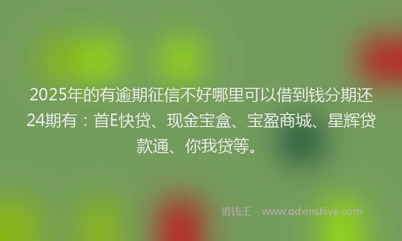 2025年的有逾期征信不好哪里可以借到钱分期还24期有：首E快贷、现金宝盒、宝盈商城、星辉贷款通、你我贷等。
