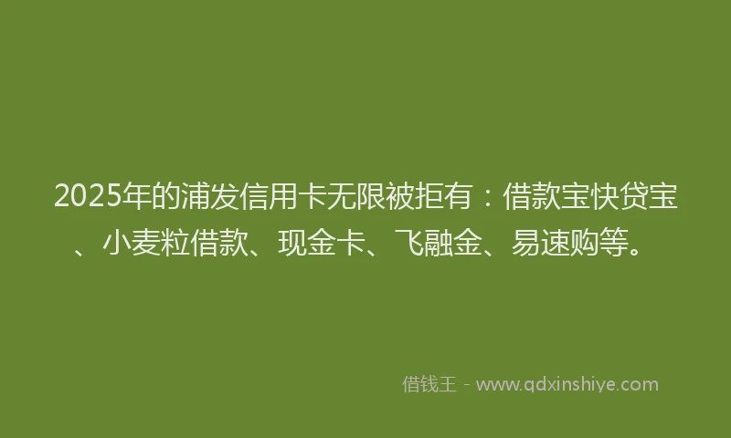 2025年的浦发信用卡无限被拒有：借款宝快贷宝、小麦粒借款、现金卡、飞融金、易速购等。