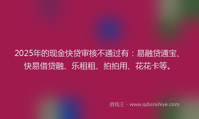 2025年的现金快贷审核不通过有：易融贷通宝、快易借贷融、乐租租、拍拍用、花花卡等。