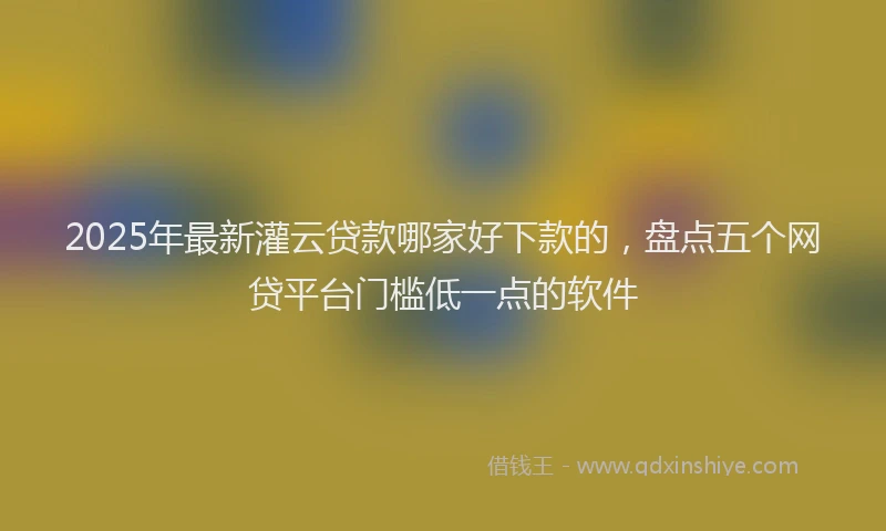 2025年最新灌云贷款哪家好下款的，盘点五个网贷平台门槛低一点的软件