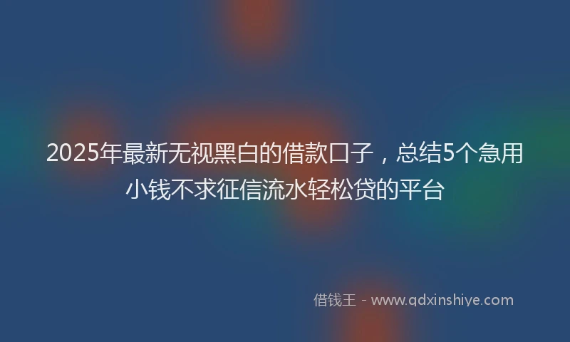 2025年最新无视黑白的借款口子，总结5个急用小钱不求征信流水轻松贷的平台