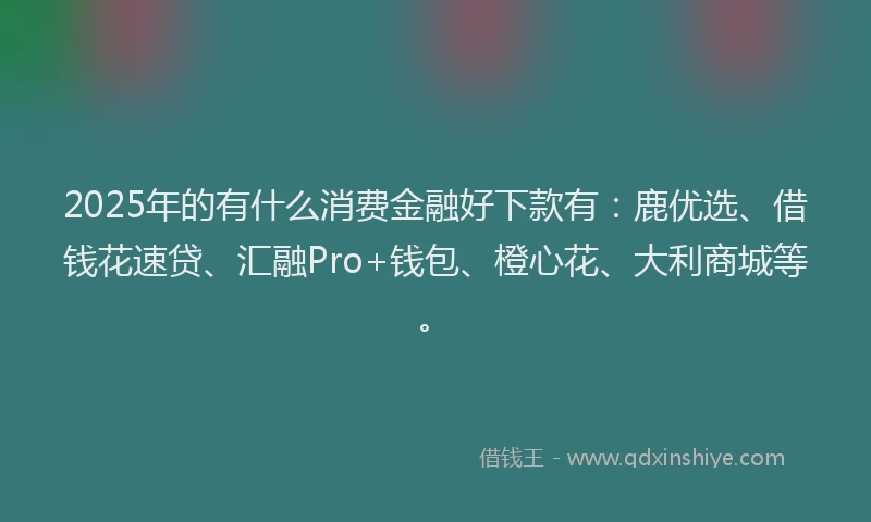 2025年的有什么消费金融好下款有：鹿优选、借钱花速贷、汇融Pro+钱包、橙心花、大利商城等。