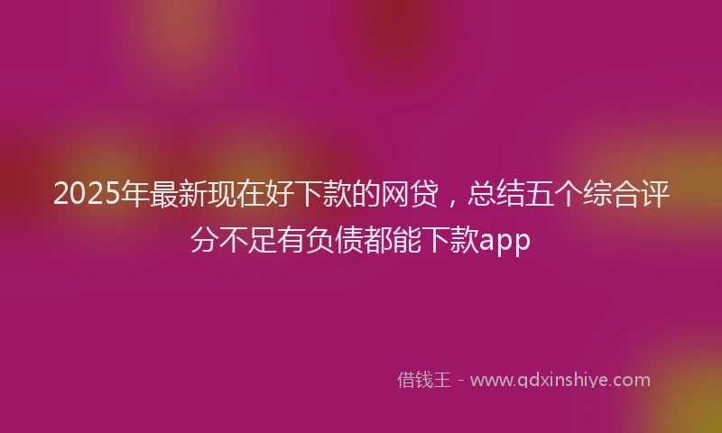 2025年最新现在好下款的网贷，总结五个综合评分不足有负债都能下款app