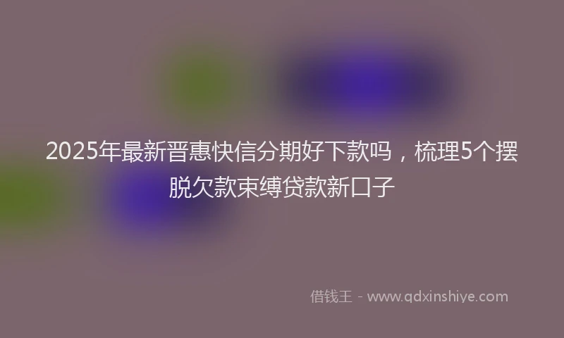 2025年最新晋惠快信分期好下款吗，梳理5个摆脱欠款束缚贷款新口子