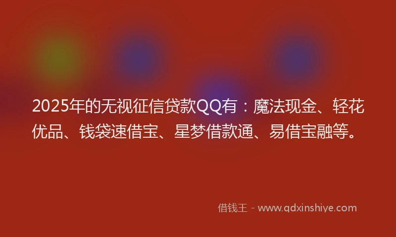2025年的无视征信贷款QQ有：魔法现金、轻花优品、钱袋速借宝、星梦借款通、易借宝融等。