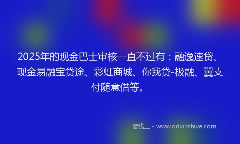 2025年的现金巴士审核一直不过有：融逸速贷、现金易融宝贷途、彩虹商城、你我贷-极融、翼支付随意借等。
