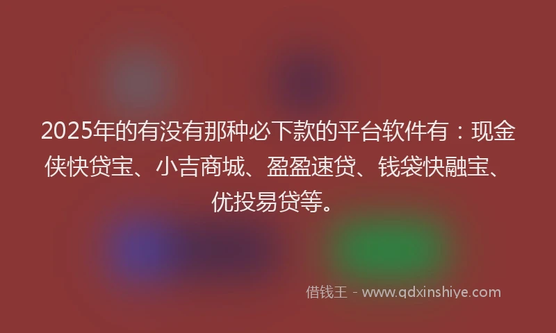 2025年的有没有那种必下款的平台软件有：现金侠快贷宝、小吉商城、盈盈速贷、钱袋快融宝、优投易贷等。