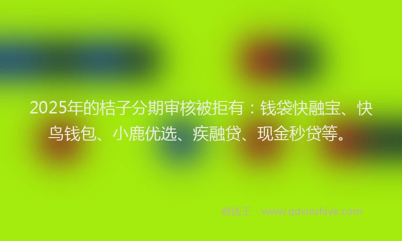 2025年的桔子分期审核被拒有：钱袋快融宝、快鸟钱包、小鹿优选、疾融贷、现金秒贷等。