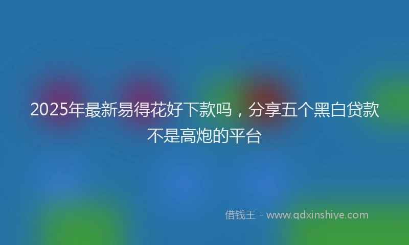 2025年最新易得花好下款吗，分享五个黑白贷款不是高炮的平台