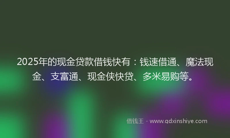 2025年的现金贷款借钱快有：钱速借通、魔法现金、支富通、现金侠快贷、多米易购等。