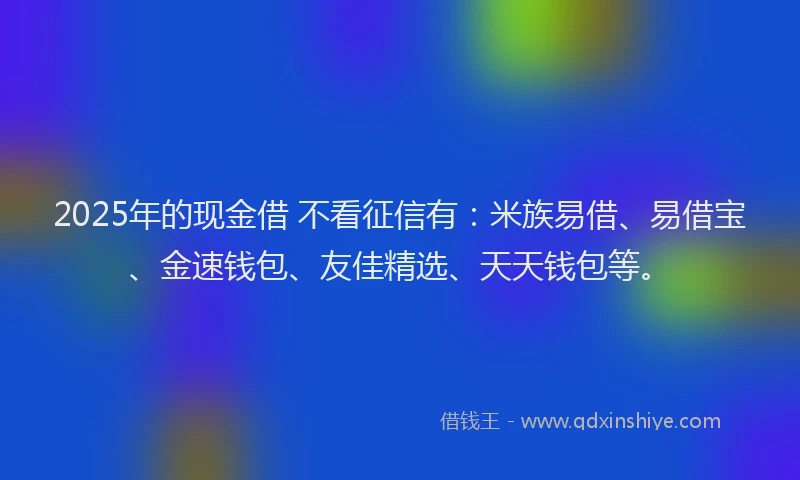 2025年的现金借 不看征信有：米族易借、易借宝、金速钱包、友佳精选、天天钱包等。