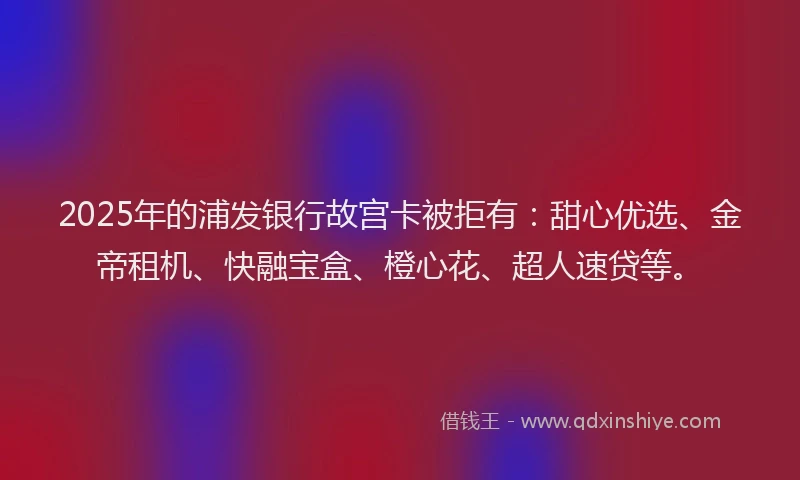 2025年的浦发银行故宫卡被拒有：甜心优选、金帝租机、快融宝盒、橙心花、超人速贷等。