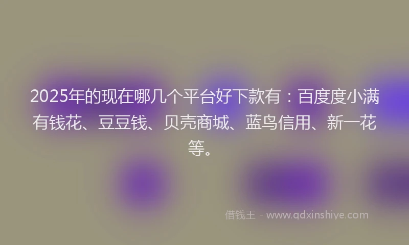 2025年的现在哪几个平台好下款有：百度度小满有钱花、豆豆钱、贝壳商城、蓝鸟信用、新一花等。