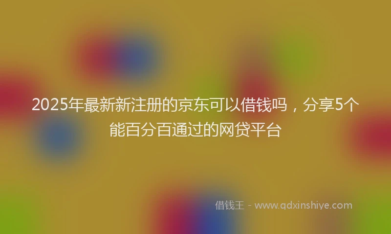 2025年最新新注册的京东可以借钱吗，分享5个能百分百通过的网贷平台