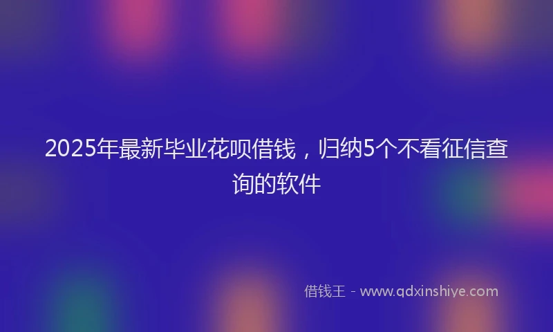 2025年最新毕业花呗借钱，归纳5个不看征信查询的软件