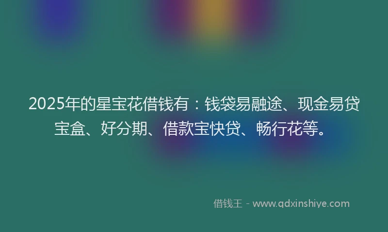 2025年的星宝花借钱有：钱袋易融途、现金易贷宝盒、好分期、借款宝快贷、畅行花等。