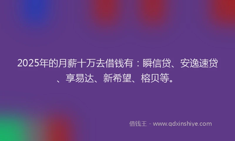 2025年的月薪十万去借钱有：瞬信贷、安逸速贷、享易达、新希望、榕贝等。