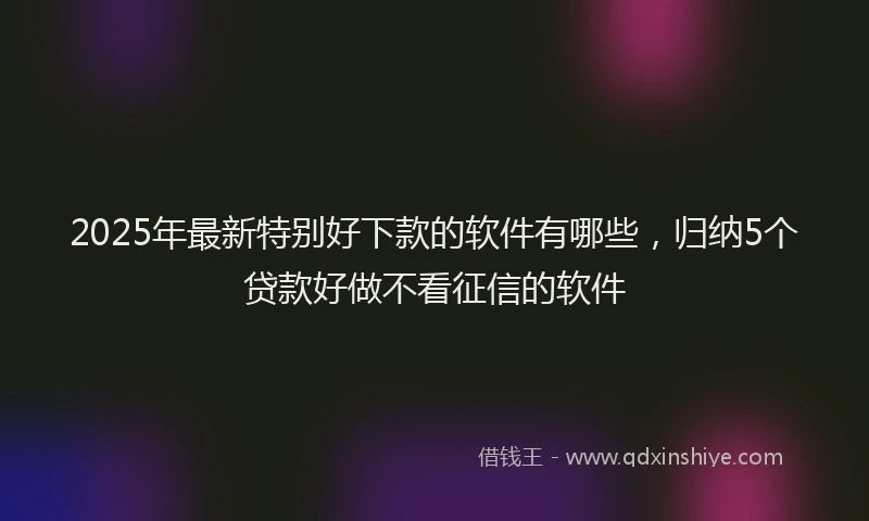 2025年最新特别好下款的软件有哪些，归纳5个贷款好做不看征信的软件