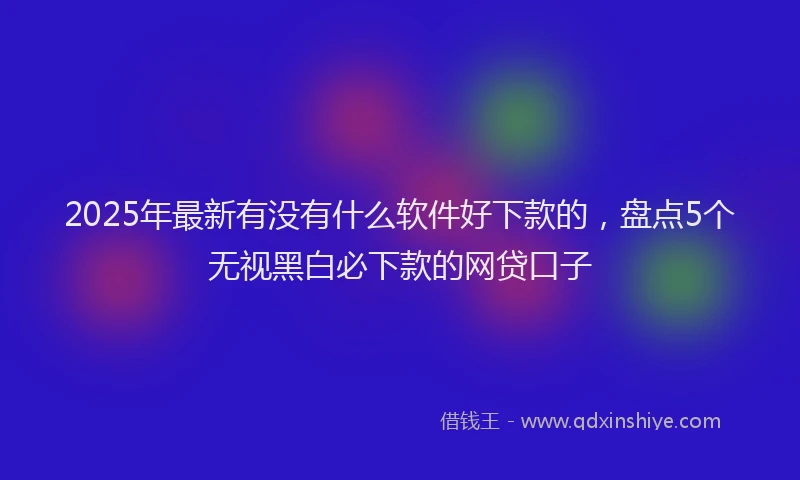 2025年最新有没有什么软件好下款的，盘点5个无视黑白必下款的网贷口子