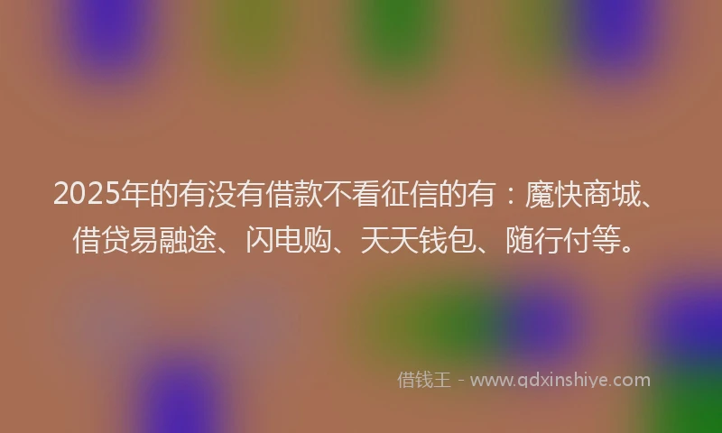 2025年的有没有借款不看征信的有：魔快商城、借贷易融途、闪电购、天天钱包、随行付等。