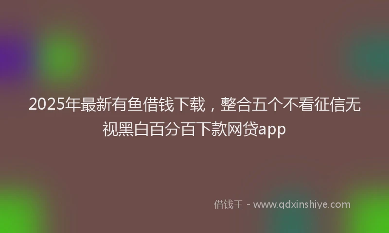 2025年最新有鱼借钱下载，整合五个不看征信无视黑白百分百下款网贷app