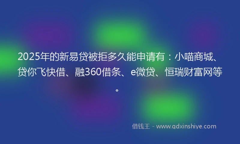 2025年的新易贷被拒多久能申请有：小喵商城、贷你飞快借、融360借条、e微贷、恒瑞财富网等。
